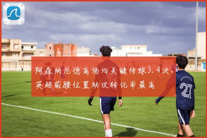 阿森纳厄德高场均关键传球3.4次,英超前腰位置助攻转化率最高