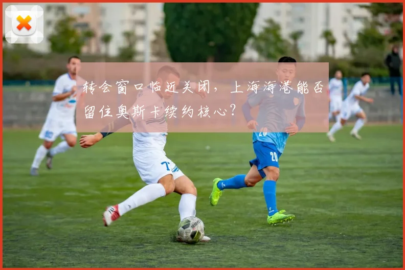 转会窗口临近关闭，上海海港能否留住奥斯卡续约核心？