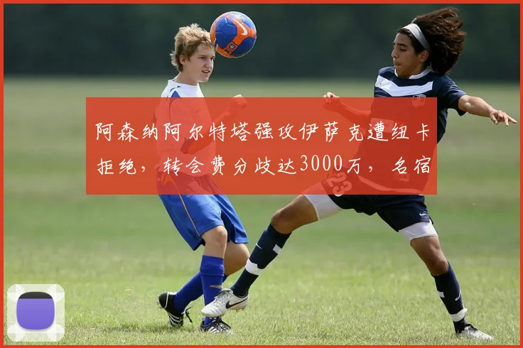 阿森纳阿尔特塔强攻伊萨克遭纽卡拒绝，转会费分歧达3000万，名宿骂愚蠢