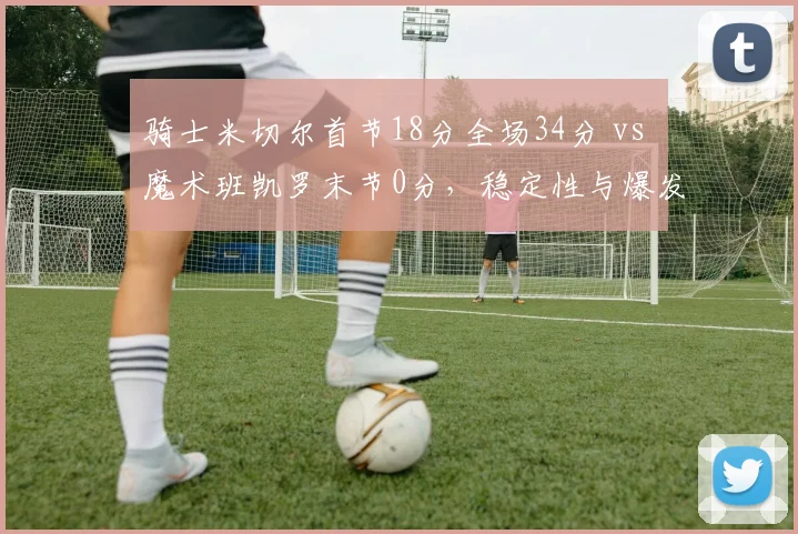 骑士米切尔首节18分全场34分 vs 魔术班凯罗末节0分,稳定性与爆发力之辨
