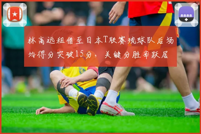 林高远租借至日本T联赛琉球队后场均得分突破15分,关键分胜率跃居联赛前三